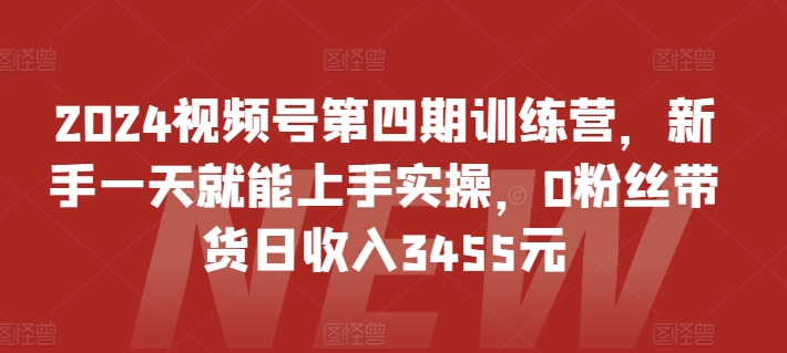 2024视频号第四期训练营，新手一天就能上手实操，0粉丝带货日收入3455元