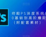 终极PS深度系统课程，0基础到高阶爆款课程（附配套素材）”