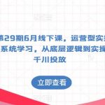 某机构第29期6月线下课，运营型实操训练营，全面系统学习，从底层逻辑到实操方法到千川投放