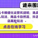 抖店商品卡精细化运营实战班：选品运营、达人玩法、商品卡自然流、抖店起店高阶玩法