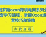 俄罗斯ozon跨境电商系列全套学习课程，掌握Ozon运营技巧和策略