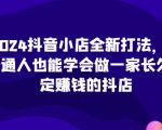 “2024抖音小店全新打法，让普通人也能学会做一家长久稳定赚钱的抖店（更新）”