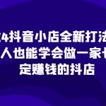 “2024抖音小店全新打法，让普通人也能学会做一家长久稳定赚钱的抖店（更新）”